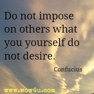 Do not impose on others what you yourself do not desire. Confucius
