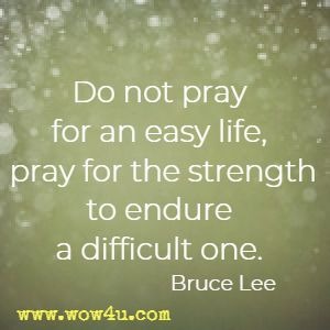 Do not pray for an easy life, pray for the strength to endure a difficult one. Bruce Lee