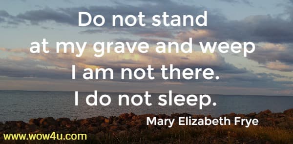 Do not stand at my grave and weep <br>	
I am not there. I do not sleep. Mary Elizabeth Frye