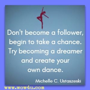 Don't become a follower, begin to take a chance. Try becoming a dreamer and create your own dance. Michelle C. Ustaszeski  