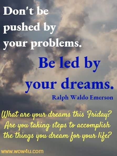 Don't be pushed by your problems. Be led by your dreams. 
 Ralph Waldo Emerson  What are your dreams this Friday? 
 Are you taking steps to accomplish 
the things you dream for your life?