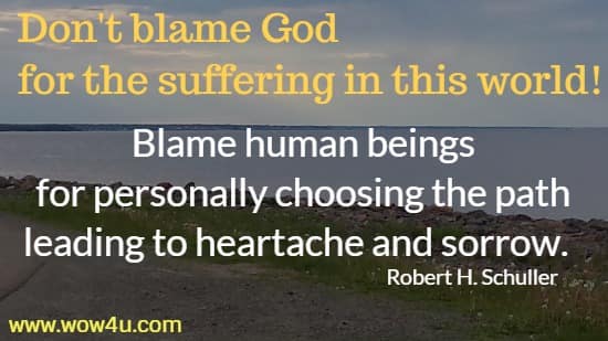 Don't blame God for the suffering in this world! Blame human beings
 for personally choosing the path leading to heartache and sorrow. 
  Robert H. Schuller 