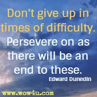 Don't give up in times of difficulty. Persevere on as there will be an end to these. Edward Dunedin