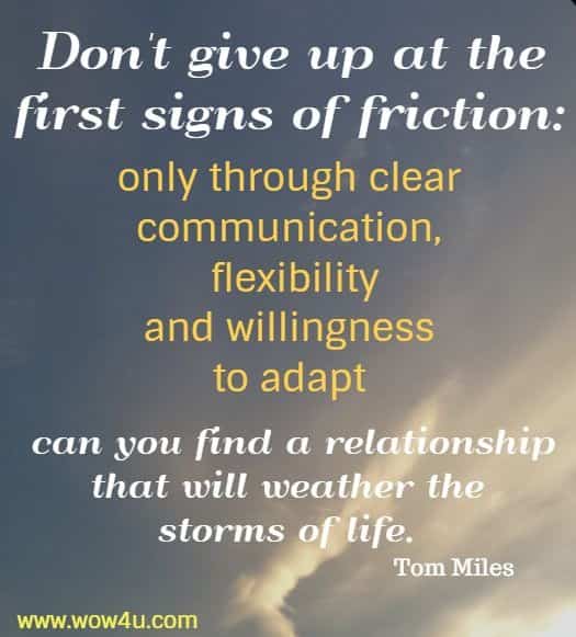 Don't give up at the first signs of friction: only through clear communication,
 flexibility and willingness to adapt can you find a relationship that will weather
 the storms of life. Tom Miles