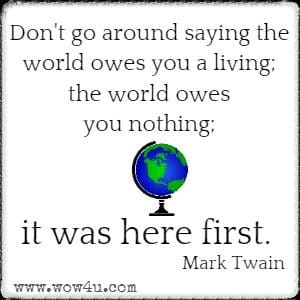 Don't go around saying the world owes you a living; the world owes you nothing; it was here first. 
Mark Twain 