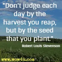 Don't judge each day by the harvest you reap, but by the seed that you plant.  Robert Louis Stevenson