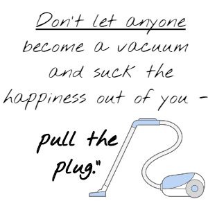 Don't let anyone become a vacuum and suck the happiness out of you - pull the plug.