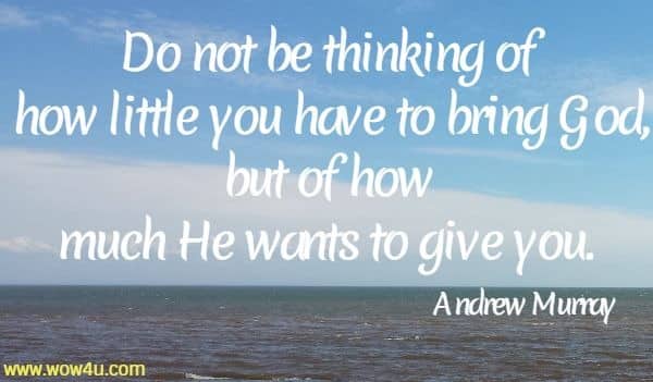 Do not be thinking of how little you have to bring God, but of how 
much He wants to give you. 
  Andrew Murray