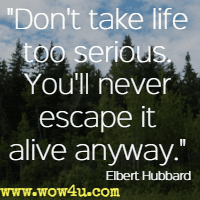 Don't take life too serious. You'll never escape it alive anyway.  Elbert Hubbard
