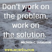 Don't work on the problem, work on the solution. Michelle C. Ustaszeski 