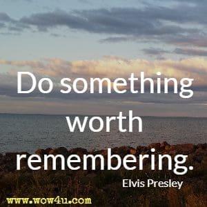 Do something worth remembering. Elvis Presley