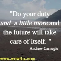 Do your duty and a little more and the future will take care of itself.  Andrew Carnegie