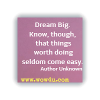 Dream Big. Know, though, that things worth doing seldom come easy. Author Unknown 