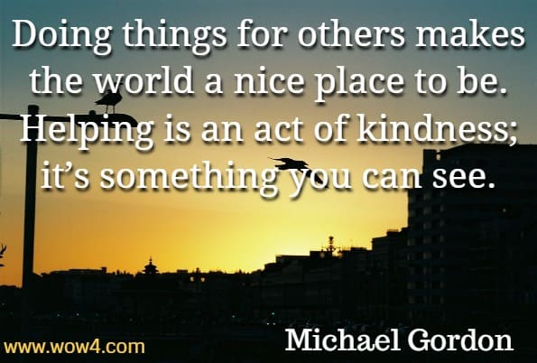Doing things for others makes the world a nice place to be. Helping is an act of kindness; it’s something you can see. Michael Gordon, You are Kind