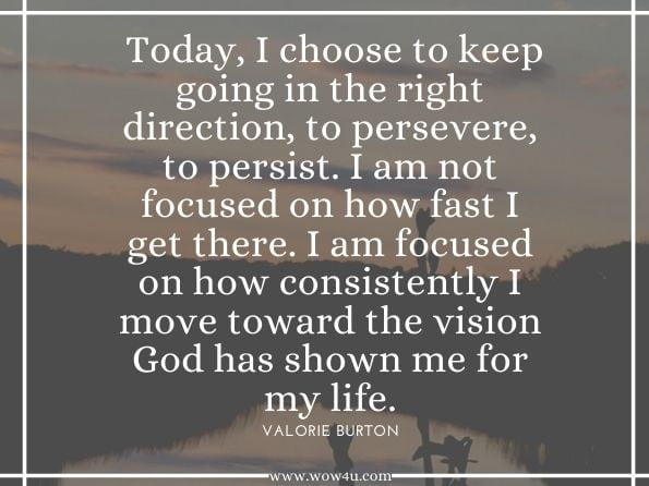 Declaration Today, I choose to keep going in the right direction, to persevere, to persist. I am not focused on how fast I get there. I am focused on how consistently I move toward the vision God has shown me for my life.Valorie Burton. Get Unstuck, Be Unstoppable: Step into the Amazing Life God ...