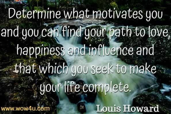 Determine what motivates you and you can find your path to love, happiness
 and influence and that which you seek to make your life complete. Louis Howard, Inside The Minds of Champions 