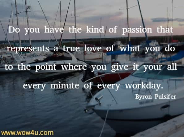 Do you have the kind of passion that represents a true love of what you do to the point where you give it your all every minute of every workday. Byron Pulsifer