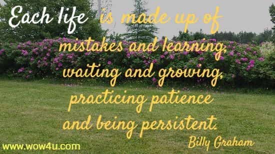 Each life is made up of mistakes and learning, waiting and growing, 
practicing patience and being persistent. Billy Graham