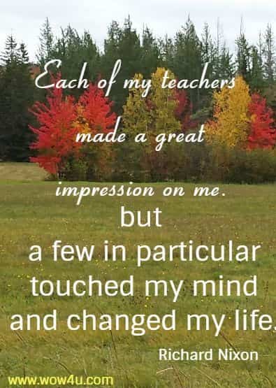 Each of my teachers made a great impression on me, 
 but a few in particular touched my mind and changed my life.  Richard Nixon
