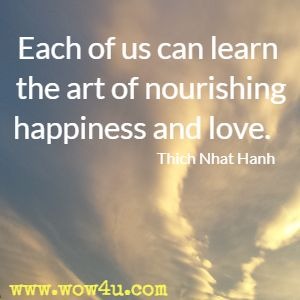 Each of us can learn the art of nourishing happiness and love.  Thich Nhat Hanh