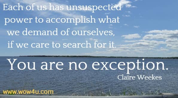 Each of us has unsuspected power to accomplish what we demand 
of ourselves, if we care to search for it. You are no exception. Claire Weekes