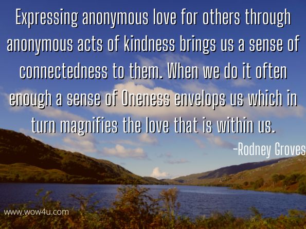 Expressing anonymous love for others through anonymous acts of kindness brings us a sense of connectedness to them. When we do it often enough a sense of Oneness envelops us which in turn magnifies the love that is within us.