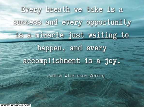 Every breath we take is a success and every opportunity is a miracle just waiting to happen, and every accomplishment is a joy. Judith Wilkinson-Zornig, ‎Reverend Judith Wilkinson-Zornig Mmsc , Freespirit: At Last I Am Free to Be Me 