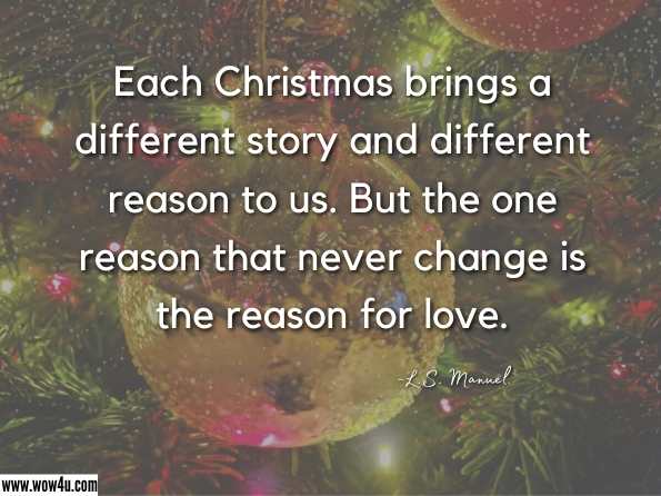 Each Christmas brings a different story and different reason to us. But the one reason that never change is the reason for love. L.S. Manuel , Life is too short
