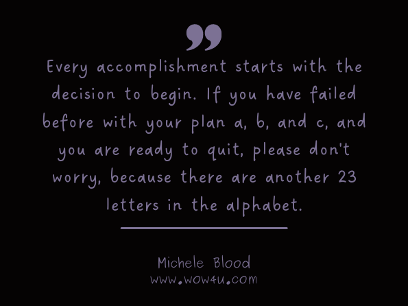 Every accomplishment starts with the decision to begin. If you have failed before with your plan a, b, and c, and you are ready to quit, please don't worry, because there are another 23 letters in the alphabet. Michele Blood, ‎William Scannell , Burn Fat Fast Through The Revolutionary Ten Up System