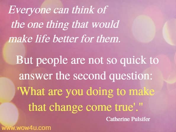 Everyone can think of the one thing that would make life better for them. But people are not so quick to answer the second question: What are you doing to make that change come true. Catherine Pulsifer 