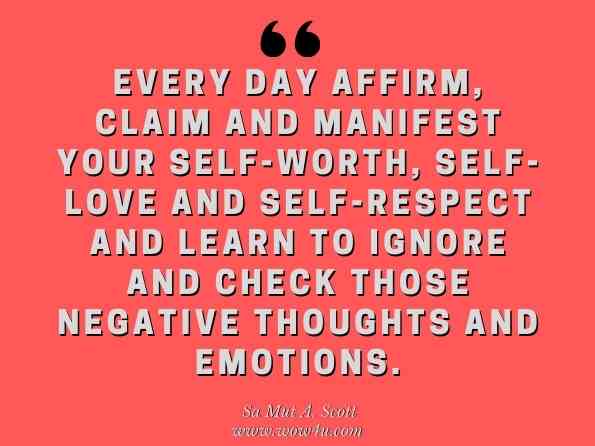 Every day affirm, claim and manifest your self-worth, self-love and self-respect and learn to ignore and check those negative thoughts and emotions. Sa Mut A. Scott, Mastering a Joyful Life Volume III 