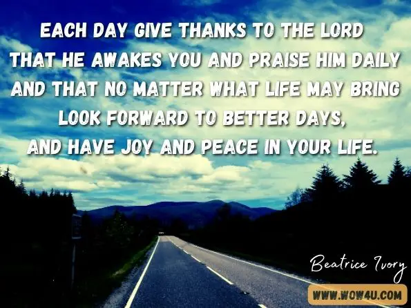 Each day give thanks to the LORD that he awakes you and praise him daily and that no matter what life may bring look forward to better days, and have joy and peace in your life. Beatrice Ivory, Preparing for the Christian Journey