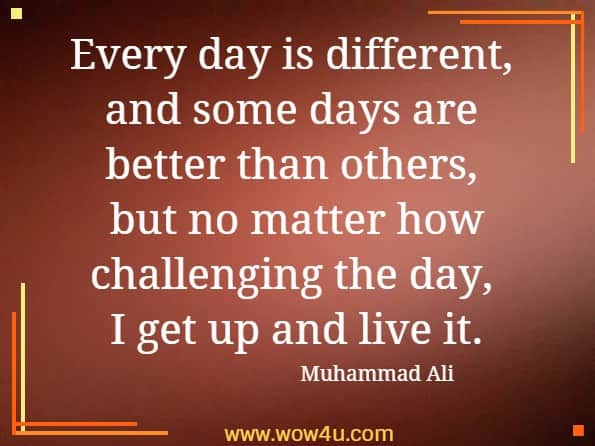 Every day is different, and some days are better than others, 
but no matter how challenging the day, I get up and live it. Muhammad Ali