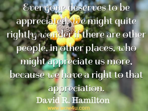 Everyone deserves to be appreciated. We might quite rightly wonder if there are other people, in other places, who might appreciate us more, because we have a right to that appreciation. David R. Hamilton PhD, The five side affects of kindness 
