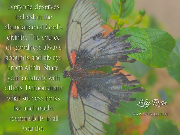 Everyone deserves to bask in the abundance of God's divinity. The source of goodness always abounds and always from within. Share your creativity with others. Demonstrate what success looks like and model responsibility in all you do. 