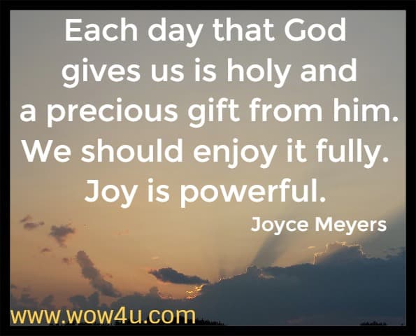 Each day that God gives us is holy and a precious gift from him. We should enjoy it fully. Joy is powerful.  Joyce Meyers