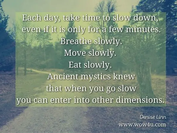 Each day, take time to slow down, even if it is only for a few minutes. Breathe slowly. Move slowly. Eat slowly. Ancient mystics knew that when you go slow you can enter into other dimensions. Denise Linn, Secrets and Mysteries  