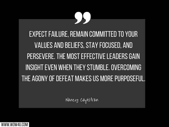 Expect failure, remain committed to your values and beliefs, stay focused, and persevere. The most effective leaders gain insight even when they stumble. Overcoming the agony of defeat makes us more purposeful. Nancy Capistran, Open Your Eyes and LEAD
