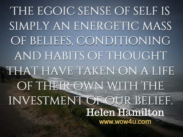 The egoic sense of self is simply an energetic mass of beliefs, conditioning and habits of thought that have taken on a life of their own with the investment of our belief. Helen Hamilton, Dissolving The Ego
