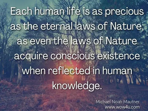 Each human life is as precious as the eternal laws of Nature; as even the laws of Nature acquire conscious existence when reflected in human knowledge. Michael Noah Mautner, Seeding the Universe with Life: Securing Our Cosmological Future