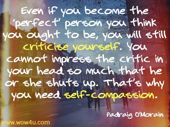Even if you become the ‘perfect’ person you think you ought to be, you will still criticise yourself. You cannot impress the critic in your head so much that he or she shuts up. That’s why you need self-compassion.
Padraig O’Morain, Kindfulness