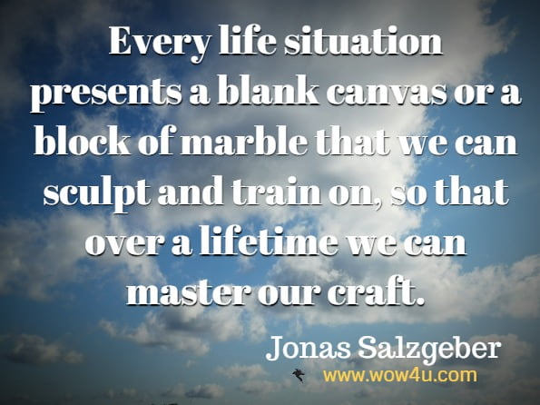 Every life situation presents a blank canvas or a block of marble that we can sculpt and train on, so that over a lifetime we can master our craft.