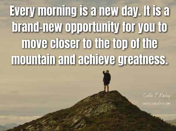 Every morning is a new day. It is a brand-new opportunity for you to move closer to the top of the mountain and achieve greatness. Curtis J. Morley, The Entrepreneur's Paradox