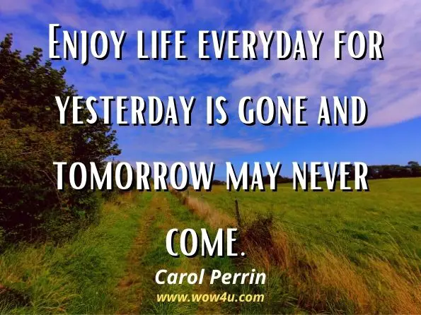 Enjoy life everyday for yesterday is gone and tomorrow may never come. Carol Perrin, On the Inside
 
