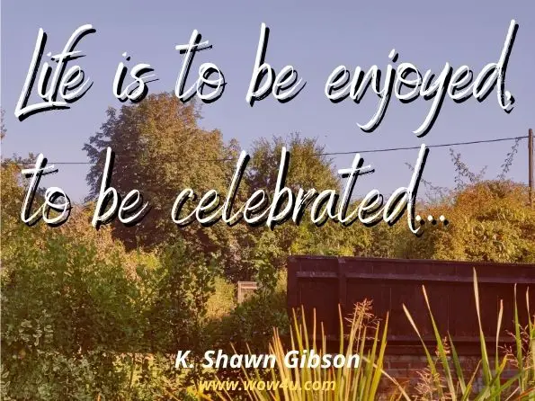 Life is to be enjoyed, to be celebrated. ENJOY THE TRIP. None of us knows when our time on this plain will be over. So, make sure to savor every moment.
K. Shawn Gibson, How to Live a Gem of a Life
