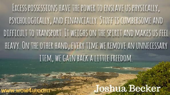 Excess possessions have the power to enslave us physically, psychologically, and financially. Stuff is cumbersome and difficult to transport. It weighs on the spirit and makes us feel heavy. On the other hand, every time we remove an unnecessary item, we gain back a little freedom. Joshua Becker, The more of less.
