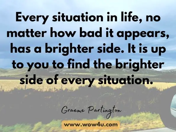 Every situation in life, no matter how bad it appears, has a brighter side. It is up to you to find the brighter side of every situation. Graeme Partington, Be Better: First 100 Lessons 