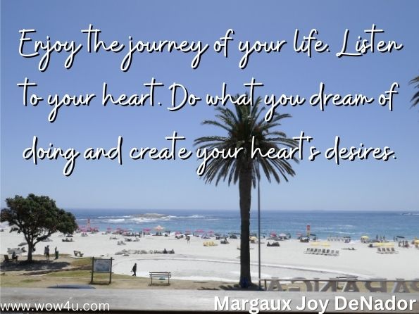 Enjoy the journey of your life. Listen to your heart. Do what you dream of doing and create your heart's desires.