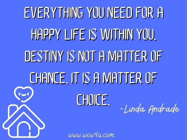 Everything you need for a happy life is within you. Destiny is not a matter of chance, it is a matter of choice. Linda Andrade, Ain't Life an Artichoke? 