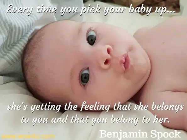 Every time you pick your baby up - even if you do it a little awkwardly 
at first - and change her, bathe her, feed her, smile at her, she's getting 
the feeling that she belongs to you and that you belong to her.Benjamin Spock, Dr. Spock's Baby and Child Care
